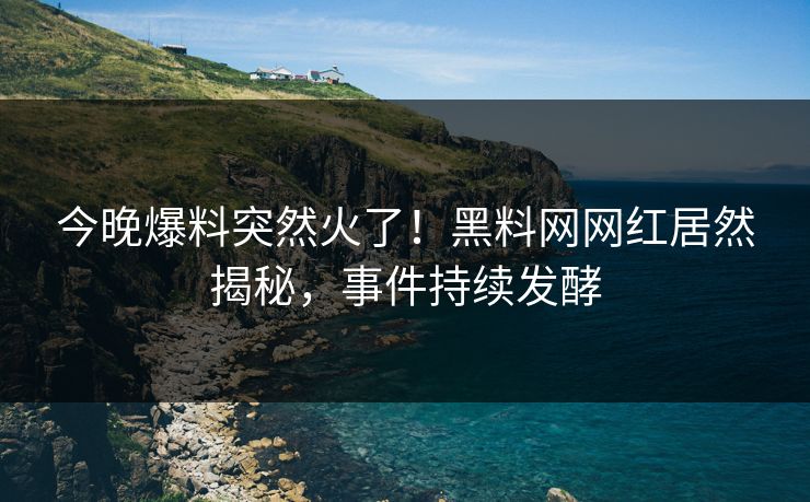 今晚爆料突然火了！黑料网网红居然揭秘，事件持续发酵
