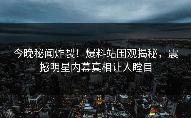 今晚秘闻炸裂！爆料站围观揭秘，震撼明星内幕真相让人瞠目