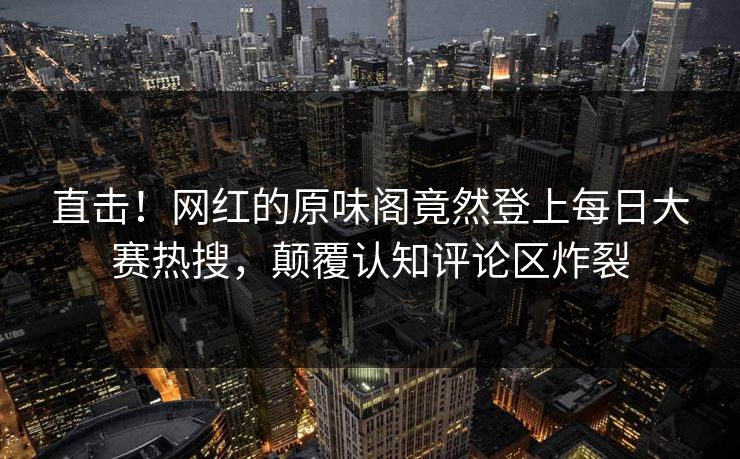直击！网红的原味阁竟然登上每日大赛热搜，颠覆认知评论区炸裂