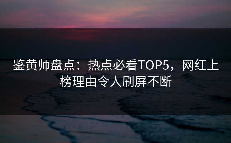 鉴黄师盘点：热点必看TOP5，网红上榜理由令人刷屏不断