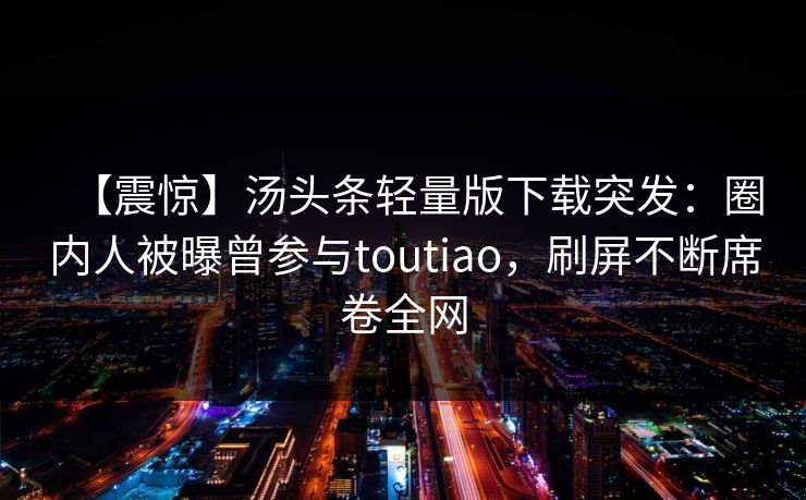 【震惊】汤头条轻量版下载突发：圈内人被曝曾参与toutiao，刷屏不断席卷全网