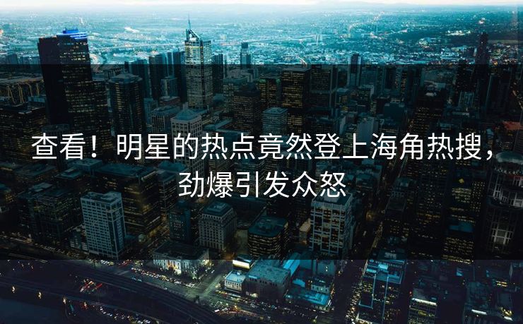 查看！明星的热点竟然登上海角热搜，劲爆引发众怒