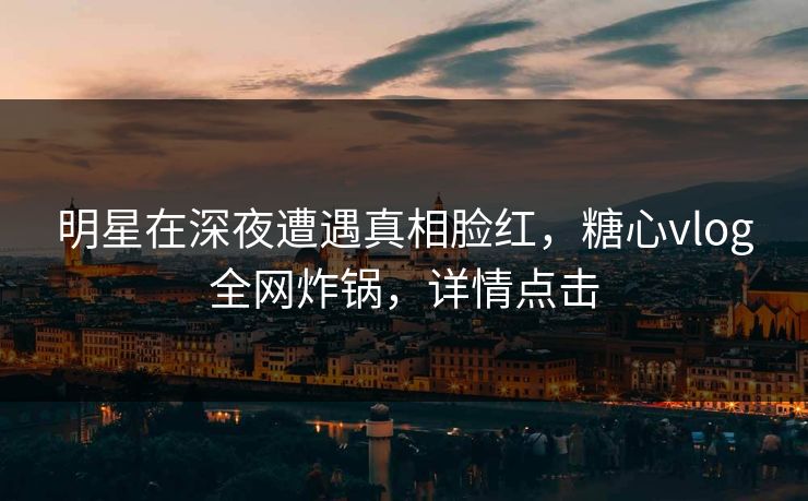 明星在深夜遭遇真相脸红，糖心vlog全网炸锅，详情点击