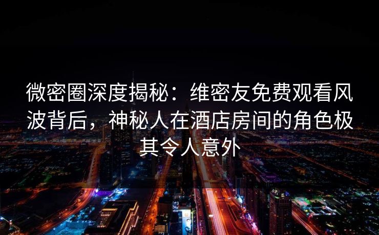 微密圈深度揭秘：维密友免费观看风波背后，神秘人在酒店房间的角色极其令人意外