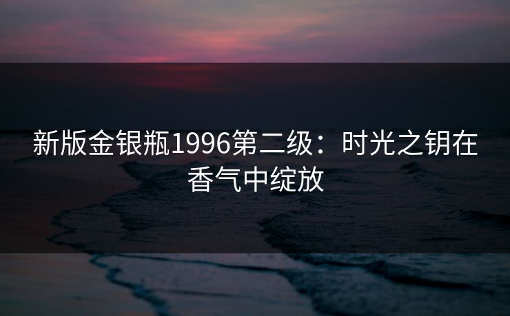 新版金银瓶1996第二级：时光之钥在香气中绽放