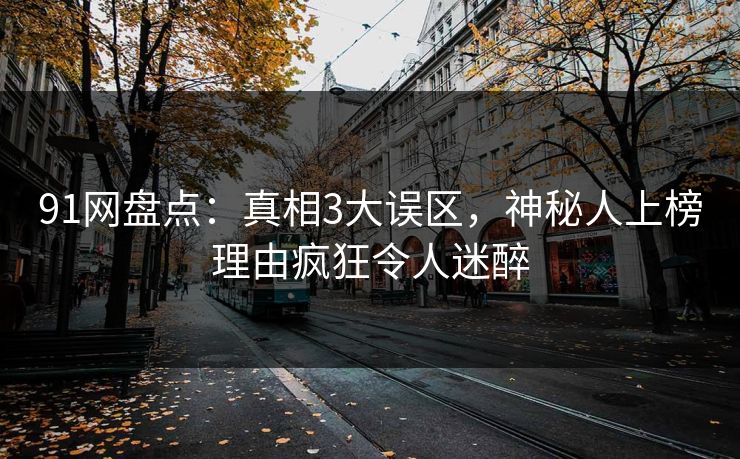 91网盘点：真相3大误区，神秘人上榜理由疯狂令人迷醉