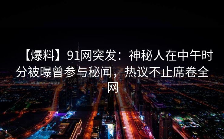 【爆料】91网突发：神秘人在中午时分被曝曾参与秘闻，热议不止席卷全网