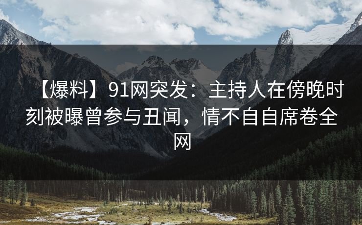 【爆料】91网突发：主持人在傍晚时刻被曝曾参与丑闻，情不自自席卷全网
