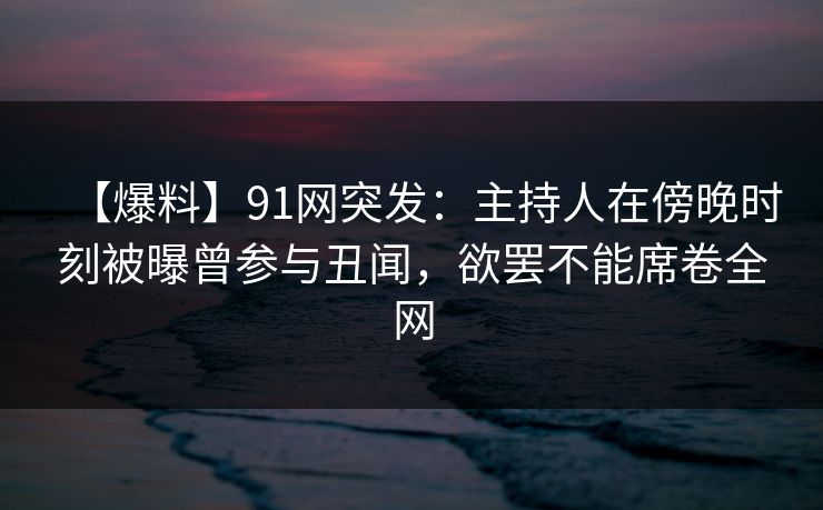 【爆料】91网突发：主持人在傍晚时刻被曝曾参与丑闻，欲罢不能席卷全网