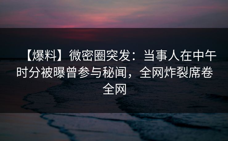 【爆料】微密圈突发：当事人在中午时分被曝曾参与秘闻，全网炸裂席卷全网