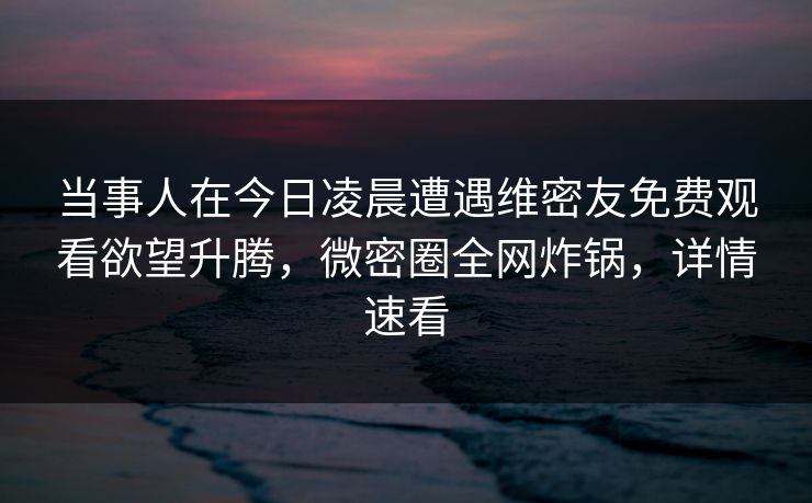 当事人在今日凌晨遭遇维密友免费观看欲望升腾，微密圈全网炸锅，详情速看