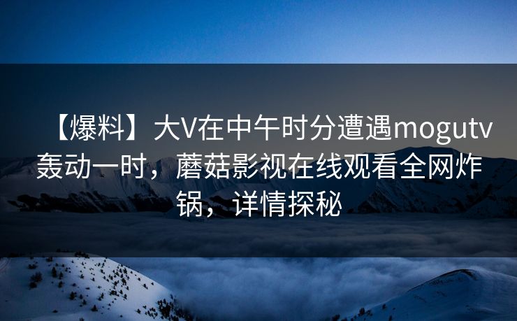 【爆料】大V在中午时分遭遇mogutv轰动一时，蘑菇影视在线观看全网炸锅，详情探秘