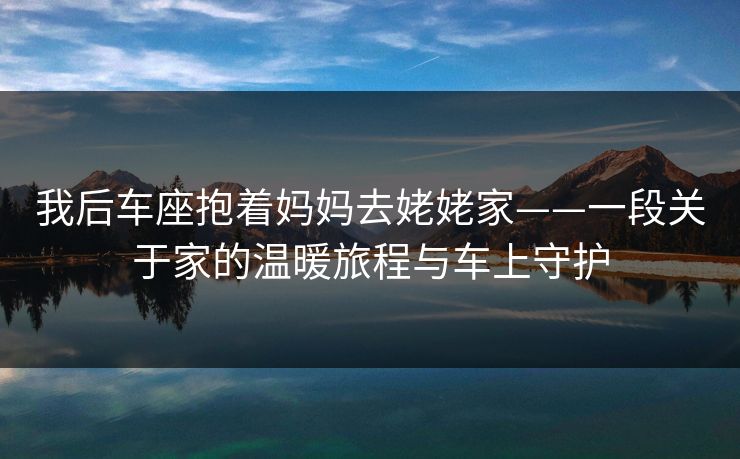 我后车座抱着妈妈去姥姥家——一段关于家的温暖旅程与车上守护