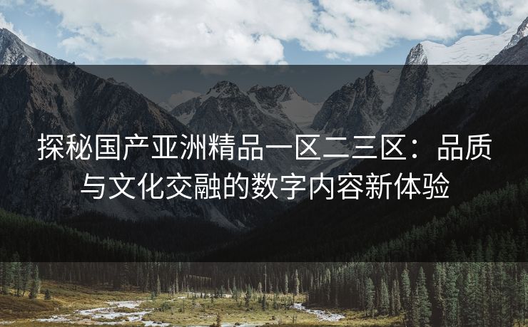 探秘国产亚洲精品一区二三区：品质与文化交融的数字内容新体验