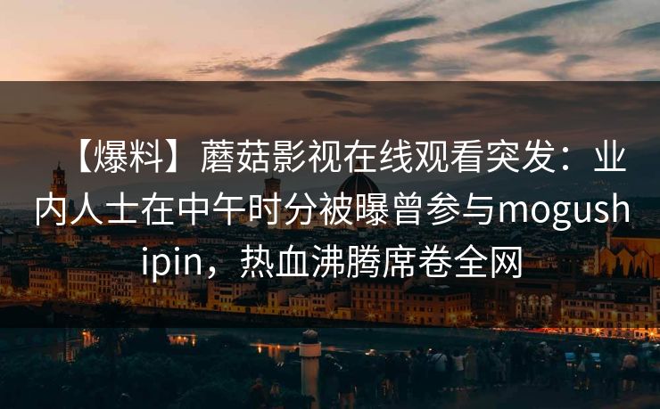 【爆料】蘑菇影视在线观看突发:业内人士在中午时分被曝曾参与mogushipin,热血沸腾席卷全网 【爆料】蘑菇影视在线观看突发:业内人士在中午时分被曝曾参与mogushipin,热血沸腾席卷全网