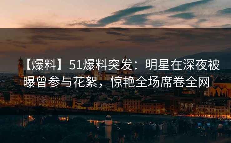 【爆料】51爆料突发：明星在深夜被曝曾参与花絮，惊艳全场席卷全网