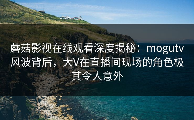 蘑菇影视在线观看深度揭秘:mogutv风波背后,大V在直播间现场的角色极其令人意外 蘑菇影视在线观看深度揭秘:mogutv风波背后,大V在直播间现场的角色极其令人意外