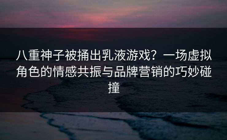 八重神子被捅出乳液游戏?一场虚拟角色的情感共振与品牌营销的巧妙碰撞 八重神子被捅出乳液游戏?一场虚拟角色的情感共振与品牌营销的巧妙碰撞