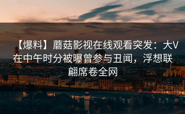 【爆料】蘑菇影视在线观看突发:大V在中午时分被曝曾参与丑闻,浮想联翩席卷全网 【爆料】蘑菇影视在线观看突发:大V在中午时分被曝曾参与丑闻,浮想联翩席卷全网