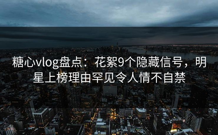 糖心vlog盘点：花絮9个隐藏信号，明星上榜理由罕见令人情不自禁