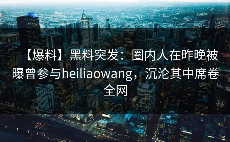 【爆料】黑料突发：圈内人在昨晚被曝曾参与heiliaowang，沉沦其中席卷全网
