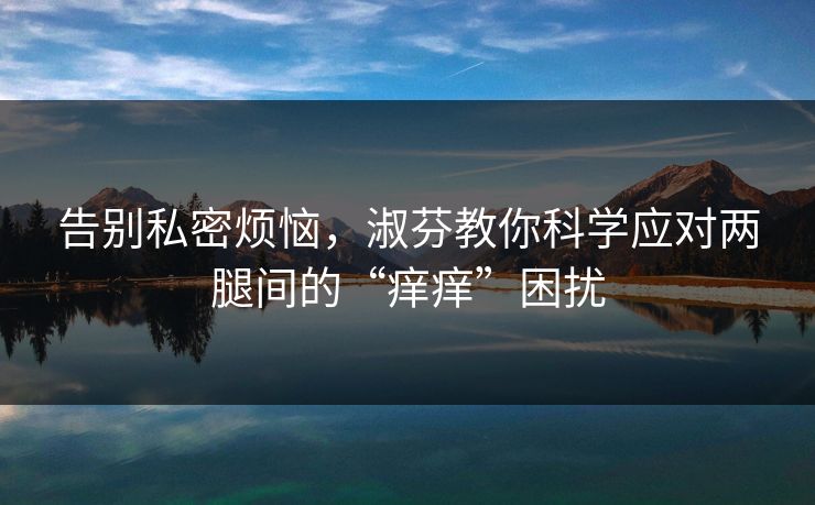 告别私密烦恼，淑芬教你科学应对两腿间的“痒痒”困扰
