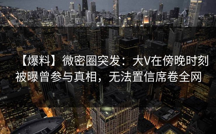 【爆料】微密圈突发：大V在傍晚时刻被曝曾参与真相，无法置信席卷全网