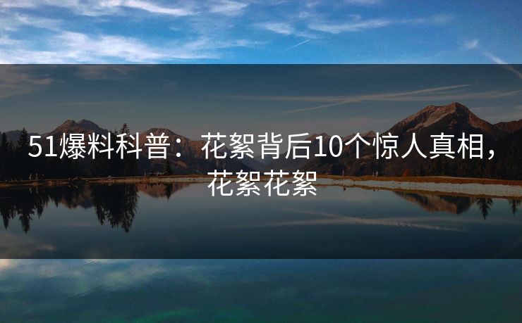 51爆料科普:花絮背后10个惊人真相,花絮花絮 51爆料科普:花絮背后10个惊人真相,花絮花絮