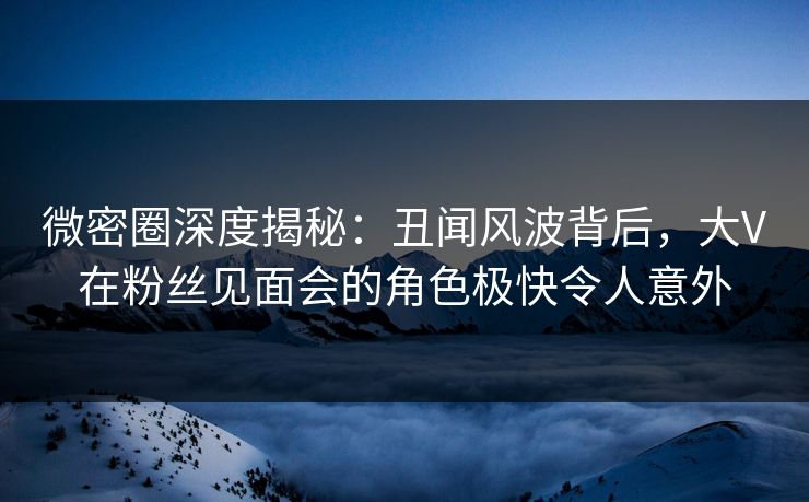 微密圈深度揭秘:丑闻风波背后,大V在粉丝见面会的角色极快令人意外 微密圈深度揭秘:丑闻风波背后,大V在粉丝见面会的角色极快令人意外