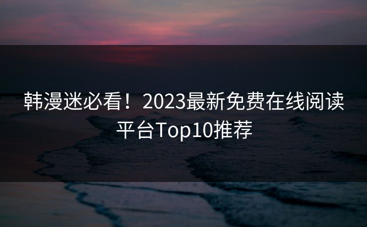 韩漫迷必看！2023最新免费在线阅读平台Top10推荐