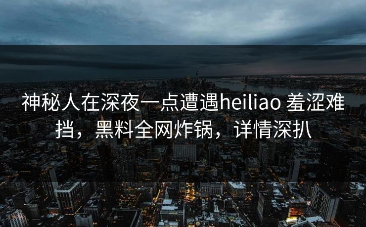 神秘人在深夜一点遭遇heiliao 羞涩难挡，黑料全网炸锅，详情深扒