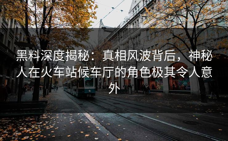 黑料深度揭秘:真相风波背后,神秘人在火车站候车厅的角色极其令人意外 黑料深度揭秘:真相风波背后,神秘人在火车站候车厅的角色极其令人意外