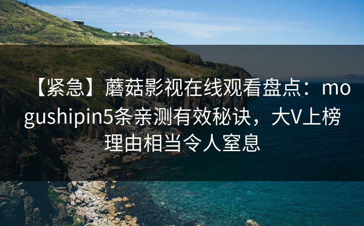 【紧急】蘑菇影视在线观看盘点：mogushipin5条亲测有效秘诀，大V上榜理由相当令人窒息