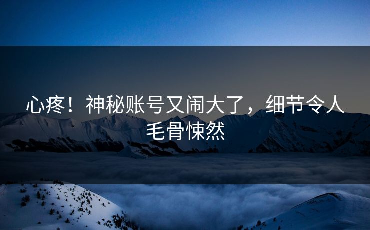 心疼！神秘账号又闹大了，细节令人毛骨悚然
