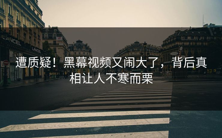遭质疑！黑幕视频又闹大了，背后真相让人不寒而栗