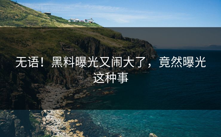 无语！黑料曝光又闹大了，竟然曝光这种事