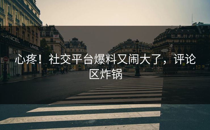 心疼！社交平台爆料又闹大了，评论区炸锅