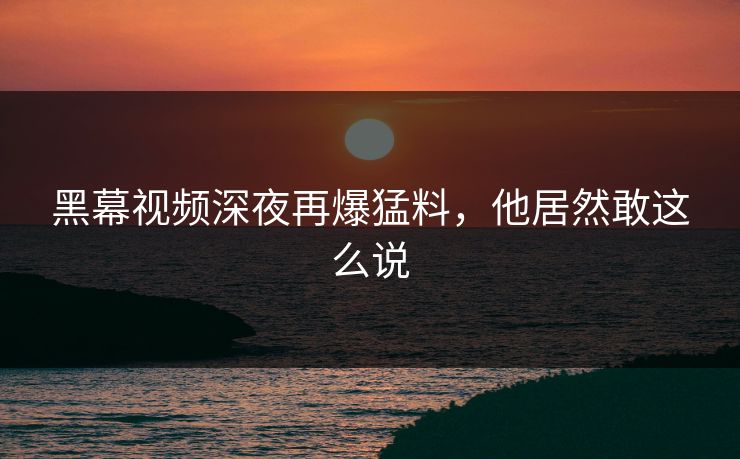黑幕视频深夜再爆猛料，他居然敢这么说