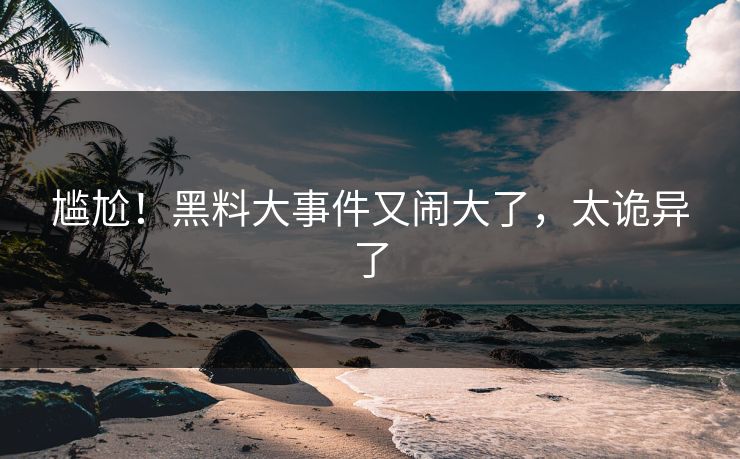 尴尬！黑料大事件又闹大了，太诡异了
