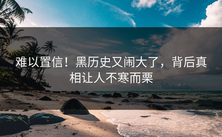 难以置信！黑历史又闹大了，背后真相让人不寒而栗