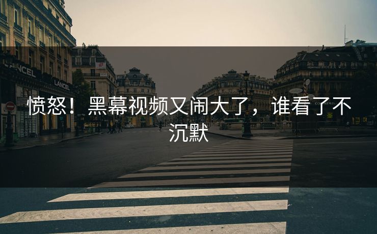 愤怒！黑幕视频又闹大了，谁看了不沉默