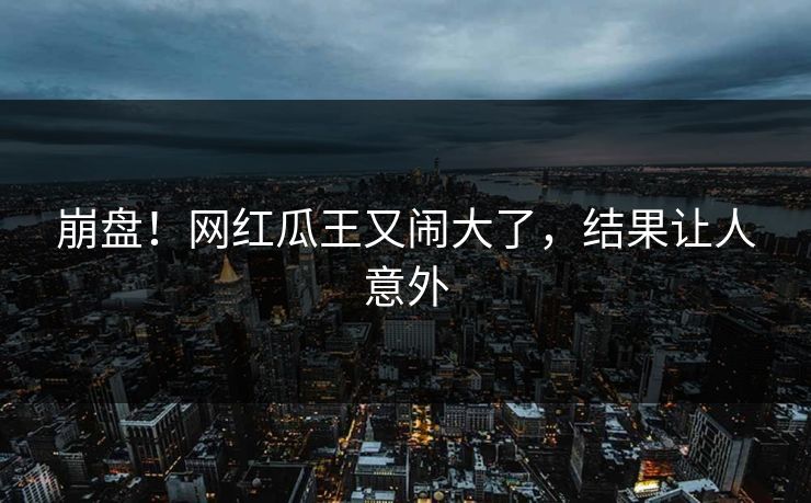崩盘！网红瓜王又闹大了，结果让人意外