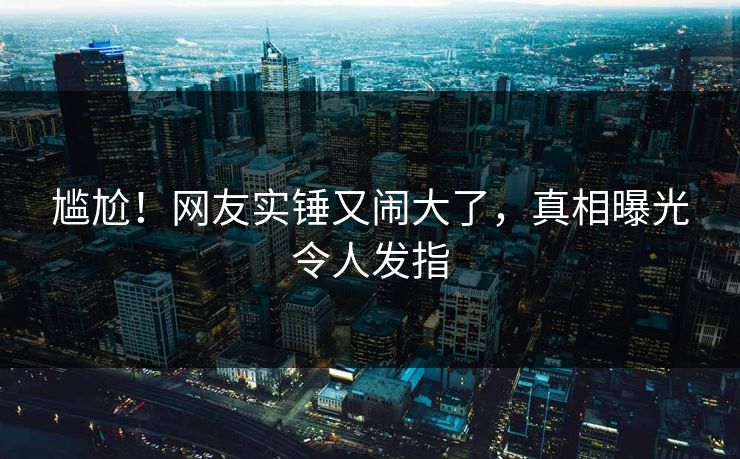 尴尬！网友实锤又闹大了，真相曝光令人发指
