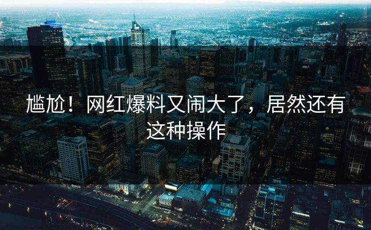 尴尬！网红爆料又闹大了，居然还有这种操作
