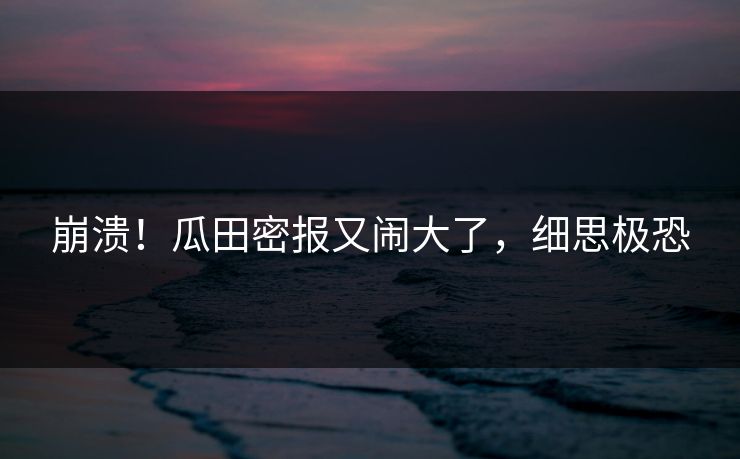 崩溃！瓜田密报又闹大了，细思极恐