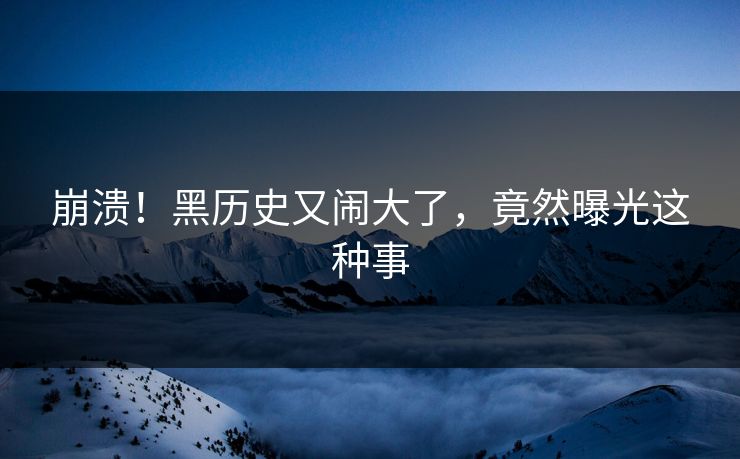 崩溃！黑历史又闹大了，竟然曝光这种事