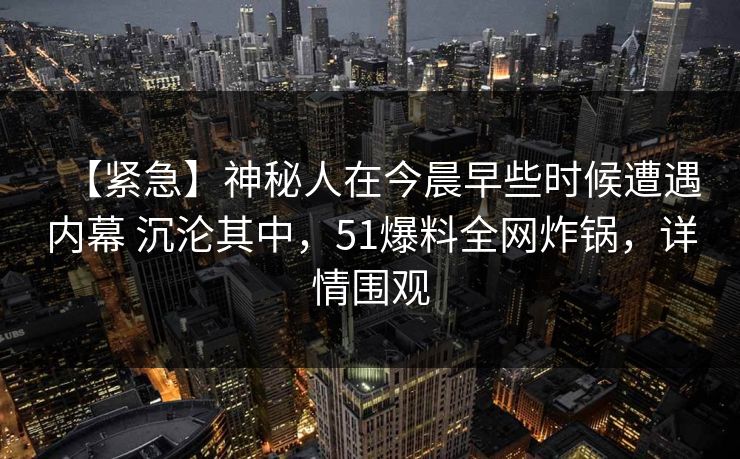 【紧急】神秘人在今晨早些时候遭遇内幕 沉沦其中,51爆料全网炸锅,详情围观 【紧急】神秘人在今晨早些时候遭遇内幕 沉沦其中,51爆料全网炸锅,详情围观