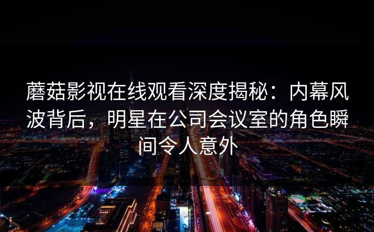 蘑菇影视在线观看深度揭秘:内幕风波背后,明星在公司会议室的角色瞬间令人意外 蘑菇影视在线观看深度揭秘:内幕风波背后,明星在公司会议室的角色瞬间令人意外