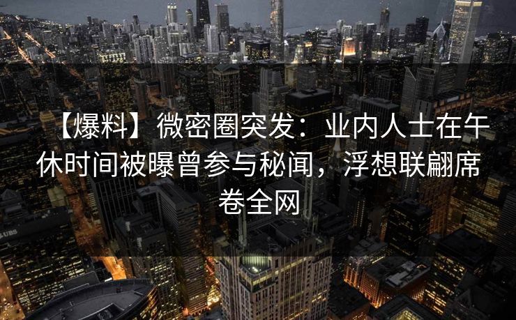 【爆料】微密圈突发：业内人士在午休时间被曝曾参与秘闻，浮想联翩席卷全网