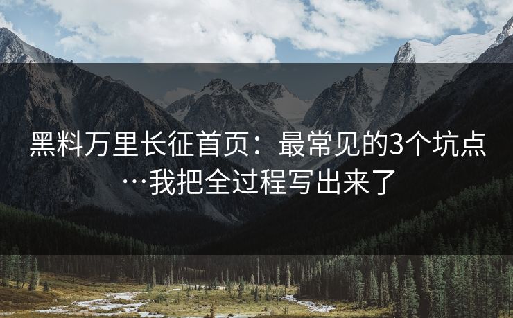 黑料万里长征首页：最常见的3个坑点…我把全过程写出来了